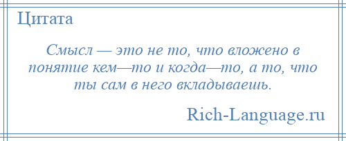 
    Смысл — это не то, что вложено в понятие кем—то и когда—то, а то, что ты сам в него вкладываешь.