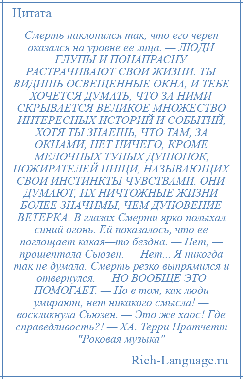 
    Смерть наклонился так, что его череп оказался на уровне ее лица. — ЛЮДИ ГЛУПЫ И ПОНАПРАСНУ РАСТРАЧИВАЮТ СВОИ ЖИЗНИ. ТЫ ВИДИШЬ ОСВЕЩЕННЫЕ ОКНА, И ТЕБЕ ХОЧЕТСЯ ДУМАТЬ, ЧТО ЗА НИМИ СКРЫВАЕТСЯ ВЕЛИКОЕ МНОЖЕСТВО ИНТЕРЕСНЫХ ИСТОРИЙ И СОБЫТИЙ, ХОТЯ ТЫ ЗНАЕШЬ, ЧТО ТАМ, ЗА ОКНАМИ, НЕТ НИЧЕГО, КРОМЕ МЕЛОЧНЫХ ТУПЫХ ДУШОНОК, ПОЖИРАТЕЛЕЙ ПИЩИ, НАЗЫВАЮЩИХ СВОИ ИНСТИНКТЫ ЧУВСТВАМИ. ОНИ ДУМАЮТ, ИХ НИЧТОЖНЫЕ ЖИЗНИ БОЛЕЕ ЗНАЧИМЫ, ЧЕМ ДУНОВЕНИЕ ВЕТЕРКА. В глазах Смерти ярко полыхал синий огонь. Ей показалось, что ее поглощает какая—то бездна. — Нет, — прошептала Сьюзен. — Нет... Я никогда так не думала. Смерть резко выпрямился и отвернулся. — НО ВООБЩЕ ЭТО ПОМОГАЕТ. — Но в том, как люди умирают, нет никакого смысла! — воскликнула Сьюзен. — Это же хаос! Где справедливость?! — ХА. Терри Пратчетт Роковая музыка 