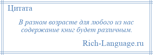 
    В разном возрасте для любого из нас содержание книг будет различным.