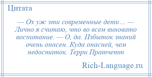 
    — Ох уж эти современные дети… — Лично я считаю, что во всем виновато воспитание. — О, да. Избыток знаний очень опасен. Куда опасней, чем недостаток. Терри Пратчетт