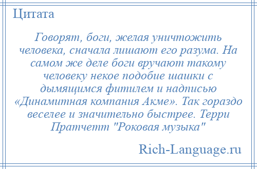 
    Говорят, боги, желая уничтожить человека, сначала лишают его разума. На самом же деле боги вручают такому человеку некое подобие шашки с дымящимся фитилем и надписью «Динамитная компания Акме». Так гораздо веселее и значительно быстрее. Терри Пратчетт Роковая музыка 