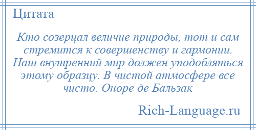 
    Кто созерцал величие природы, тот и сам стремится к совершенству и гармонии. Наш внутренний мир должен уподобляться этому образцу. В чистой атмосфере все чисто. Оноре де Бальзак