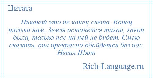 
    Никакой это не конец света. Конец только нам. Земля останется такой, какой была, только нас на ней не будет. Смею сказать, она прекрасно обойдется без нас. Невил Шют