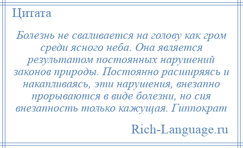 
    Болезнь не сваливается на голову как гром среди ясного неба. Она является результатом постоянных нарушений законов природы. Постоянно расширяясь и накапливаясь, эти нарушения, внезапно прорываются в виде болезни, но сия внезапность только кажущая. Гиппократ