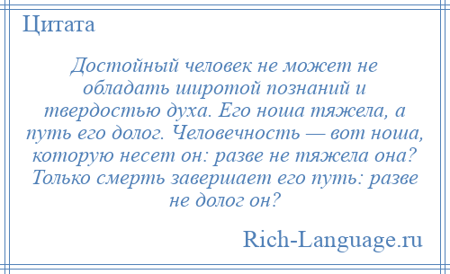 
    Достойный человек не может не обладать широтой познаний и твердостью духа. Его ноша тяжела, а путь его долог. Человечность — вот ноша, которую несет он: разве не тяжела она? Только смерть завершает его путь: разве не долог он?