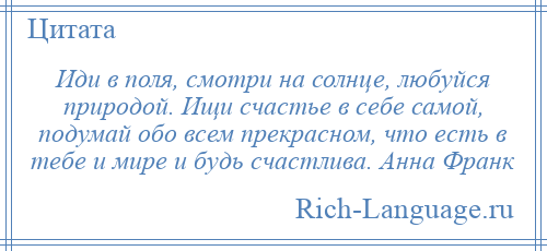 
    Иди в поля, смотри на солнце, любуйся природой. Ищи счастье в себе самой, подумай обо всем прекрасном, что есть в тебе и мире и будь счастлива. Анна Франк