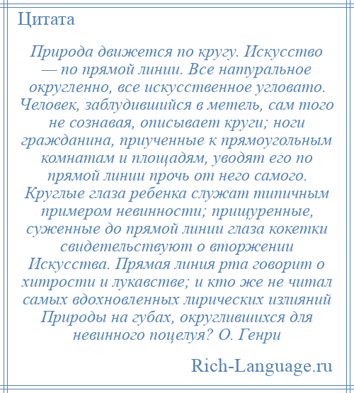 
    Природа движется по кругу. Искусство — по прямой линии. Все натуральное округленно, все искусственное угловато. Человек, заблудившийся в метель, сам того не сознавая, описывает круги; ноги гражданина, приученные к прямоугольным комнатам и площадям, уводят его по прямой линии прочь от него самого. Круглые глаза ребенка служат типичным примером невинности; прищуренные, суженные до прямой линии глаза кокетки свидетельствуют о вторжении Искусства. Прямая линия рта говорит о хитрости и лукавстве; и кто же не читал самых вдохновленных лирических излияний Природы на губах, округлившихся для невинного поцелуя? О. Генри