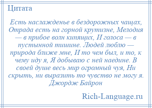 
    Есть наслажденье в бездорожных чащах, Отрада есть на горной крутизне, Мелодия — в прибое волн кипящих, И голоса — в пустынной тишине. Людей люблю — природа ближе мне, И то чем был, и то, к чему иду я, Я добываю с ней наедине. В своей душе весь мир огромный чуя, Ни скрыть, ни выразить то чувство не могу я. Джордж Байрон