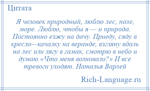 
    Я человек природный, люблю лес, поле, море. Люблю, чтобы я — и природа. Постоянно езжу на дачу. Приеду, сяду в кресло—качалку на веранде, взгляну вдаль на лес или лягу в гамак, смотрю в небо и думаю «Что меня волновало?» И все тревоги уходят. Наталья Варлей