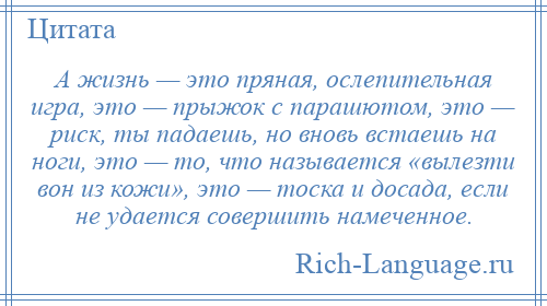 
    А жизнь — это пряная, ослепительная игра, это — прыжок с парашютом, это — риск, ты падаешь, но вновь встаешь на ноги, это — то, что называется «вылезти вон из кожи», это — тоска и досада, если не удается совершить намеченное.