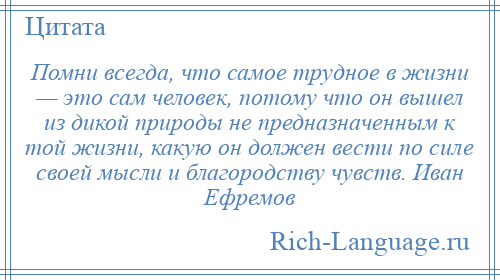 
    Помни всегда, что самое трудное в жизни — это сам человек, потому что он вышел из дикой природы не предназначенным к той жизни, какую он должен вести по силе своей мысли и благородству чувств. Иван Ефремов