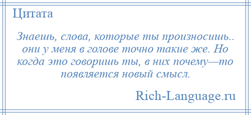 
    Знаешь, слова, которые ты произносишь.. они у меня в голове точно такие же. Но когда это говоришь ты, в них почему—то появляется новый смысл.
