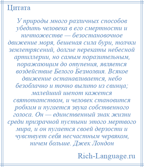 
    У природы много различных способов убедить человека в его смертности и ничтожестве — безостановочное движение моря, бешеная сила бури, толчки землетрясений, долгие перекаты небесной артиллерии, но самым поразительным, поражающим до отупения, является воздействие Белого Безмолвия. Всякое движение останавливается, небо безоблачно и точно вылито из свинца; малейший шепот кажется святотатством, и человек становится робким и пугается звука собственного голоса. Он — единственный знак жизни среди призрачной пустыни этого мертвого мира, и он пугается своей дерзости и чувствует себя несчастным червяком, ничем больше. Джек Лондон