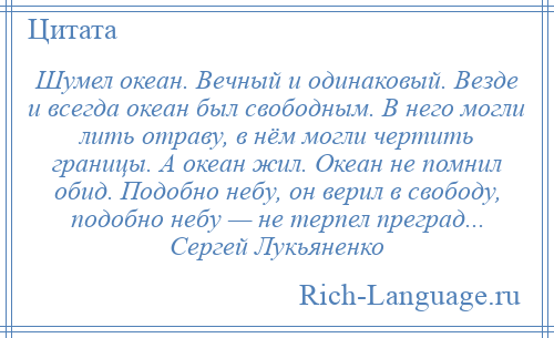 
    Шумел океан. Вечный и одинаковый. Везде и всегда океан был свободным. В него могли лить отраву, в нём могли чертить границы. А океан жил. Океан не помнил обид. Подобно небу, он верил в свободу, подобно небу — не терпел преград... Сергей Лукьяненко