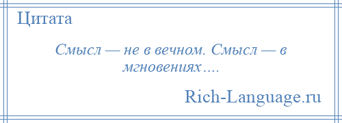 
    Смысл — не в вечном. Смысл — в мгновениях….