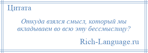 
    Откуда взялся смысл, который мы вкладываем во всю эту бессмыслицу?