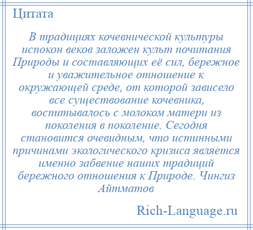 
    В традициях кочевнической культуры испокон веков заложен культ почитания Природы и составляющих её сил, бережное и уважительное отношение к окружающей среде, от которой зависело все существование кочевника, воспитывалось с молоком матери из поколения в поколение. Сегодня становится очевидным, что истинными причинами экологического кризиса является именно забвение наших традиций бережного отношения к Природе. Чингиз Айтматов