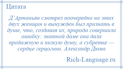 
    Д’Артаньян смотрел поочередно на этих двух женщин и вынужден был признать в душе, что, создавая их, природа совершила ошибку: знатной даме она дала продажную и низкую душу, а субретке — сердце герцогини. Александр Дюма