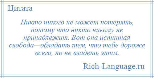 
    Никто никого не может потерять, потому что никто никому не принадлежит. Вот она истинная свобода—обладать тем, что тебе дороже всего, но не владеть этим.