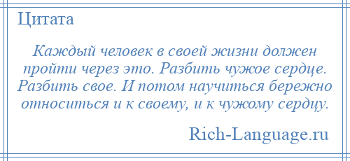 
    Каждый человек в своей жизни должен пройти через это. Разбить чужое сердце. Разбить свое. И потом научиться бережно относиться и к своему, и к чужому сердцу.