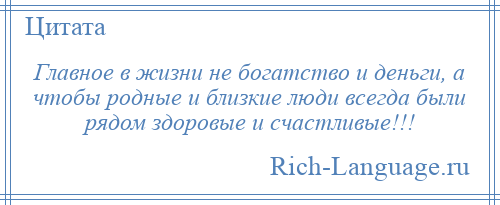
    Главное в жизни не богатство и деньги, а чтобы родные и близкие люди всегда были рядом здоровые и счастливые!!!