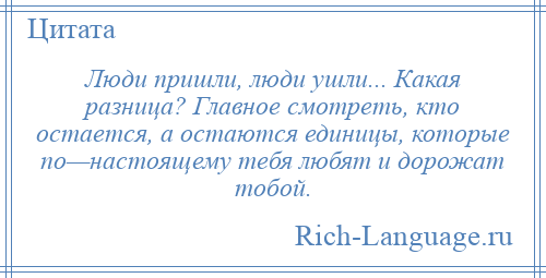 
    Люди пришли, люди ушли... Какая разница? Главное смотреть, кто остается, а остаются единицы, которые по—настоящему тебя любят и дорожат тобой.