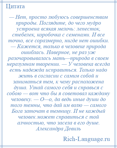 
    — Нет, просто любуюсь совершенством природы. Поглядите, до чего мудро устроена всякая мелочь: лепесток, стебелек, коробочка с семенами. И все точно, все соразмерно, нигде нет ошибки. — Кажется, только в человеке природа ошиблась. Наверное, не раз уж разочаровывалась мать—природа в своем неразумном творении. — У человека всегда есть надежда исправиться. Только надо жить в согласии с самим собой и заниматься тем, к чему расположена душа. Узнай самого себя и справься с собою — вот что бы я советовал каждому человеку. — О—о, да ведь иные души до того темны, что дай им волю — самого Бога заточат в темницу. И не каждый человек может справиться с той алчностью, что засела в его душе. Александра Девиль