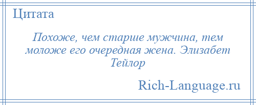 
    Похоже, чем старше мужчина, тем моложе его очередная жена. Элизабет Тейлор