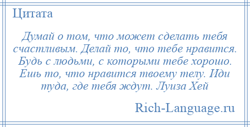 
    Думай о том, что может сделать тебя счастливым. Делай то, что тебе нравится. Будь с людьми, с которыми тебе хорошо. Ешь то, что нравится твоему телу. Иди туда, где тебя ждут. Луиза Хей