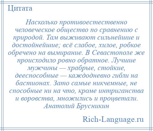 
    Насколько противоестественно человеческое общество по сравнению с природой. Там выживают сильнейшие и достойнейшие; всё слабое, хилое, робкое обречено на вымирание. В Севастополе же происходило ровно обратное. Лучшие мужчины — храбрые, стойкие, дееспособные — каждодневно гибли на бастионах. Зато самые никчемные, не способные ни на что, кроме интриганства и воровства, множились и процветали. Анатолий Брусникин