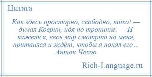 
    Как здесь просторно, свободно, тихо! — думал Коврин, идя по тропинке. — И кажется, весь мир смотрит на меня, притаился и ждёт, чтобы я понял его… Антон Чехов