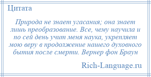 
    Природа не знает угасания; она знает лишь преобразование. Все, чему научила и по сей день учит меня наука, укрепляет мою веру в продолжение нашего духовного бытия после смерти. Вернер фон Браун