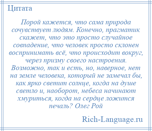 
    Порой кажется, что сама природа сочувствует людям. Конечно, прагматик скажет, что это просто случайное совпадение, что человек просто склонен воспринимать всё, что происходит вокруг, через призму своего настроения. Возможно, так и есть, но, наверное, нет на земле человека, который не замечал бы, как ярко светит солнце, когда на душе светло и, наоборот, небеса начинают хмуриться, когда на сердце ложится печаль? Олег Рой
