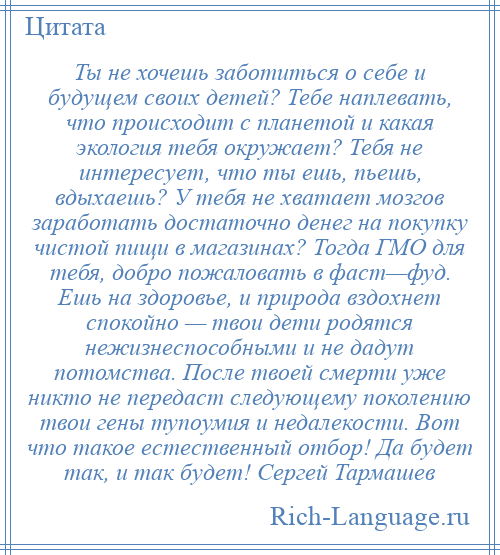 
    Ты не хочешь заботиться о себе и будущем своих детей? Тебе наплевать, что происходит с планетой и какая экология тебя окружает? Тебя не интересует, что ты ешь, пьешь, вдыхаешь? У тебя не хватает мозгов заработать достаточно денег на покупку чистой пищи в магазинах? Тогда ГМО для тебя, добро пожаловать в фаст—фуд. Ешь на здоровье, и природа вздохнет спокойно — твои дети родятся нежизнеспособными и не дадут потомства. После твоей смерти уже никто не передаст следующему поколению твои гены тупоумия и недалекости. Вот что такое естественный отбор! Да будет так, и так будет! Сергей Тармашев