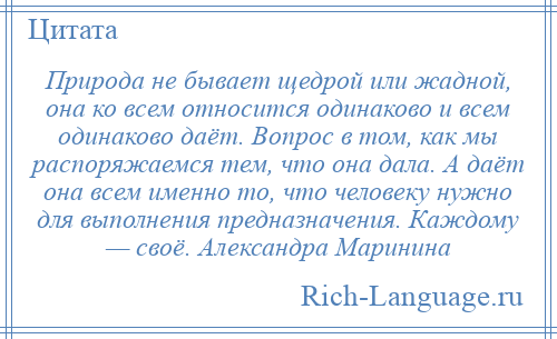
    Природа не бывает щедрой или жадной, она ко всем относится одинаково и всем одинаково даёт. Вопрос в том, как мы распоряжаемся тем, что она дала. А даёт она всем именно то, что человеку нужно для выполнения предназначения. Каждому — своё. Александра Маринина