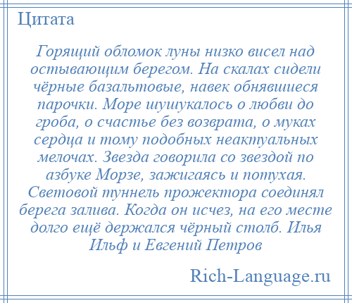 
    Горящий обломок луны низко висел над остывающим берегом. На скалах сидели чёрные базальтовые, навек обнявшиеся парочки. Море шушукалось о любви до гроба, о счастье без возврата, о муках сердца и тому подобных неактуальных мелочах. Звезда говорила со звездой по азбуке Морзе, зажигаясь и потухая. Световой туннель прожектора соединял берега залива. Когда он исчез, на его месте долго ещё держался чёрный столб. Илья Ильф и Евгений Петров