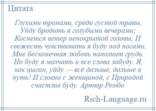 
    Глухими тропами, среди густой травы, Уйду бродить я голубыми вечерами; Коснется ветер непокрытой головы, И свежесть чувствовать я буду под ногами. Мне бесконечная любовь наполнит грудь. Но буду я молчать и все слова забуду. Я, как цыган, уйду — всё дальше, дальше в путь! И словно с женщиной, с Природой счастлив буду. Артюр Рембо