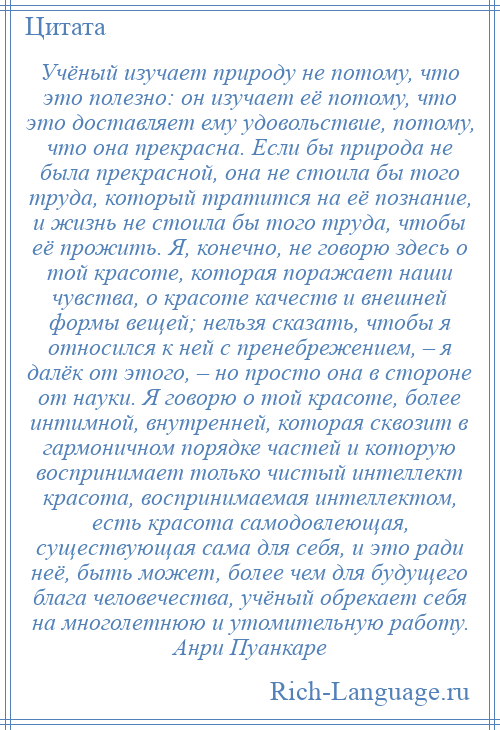 
    Учёный изучает природу не потому, что это полезно: он изучает её потому, что это доставляет ему удовольствие, потому, что она прекрасна. Если бы природа не была прекрасной, она не стоила бы того труда, который тратится на её познание, и жизнь не стоила бы того труда, чтобы её прожить. Я, конечно, не говорю здесь о той красоте, которая поражает наши чувства, о красоте качеств и внешней формы вещей; нельзя сказать, чтобы я относился к ней с пренебрежением, – я далёк от этого, – но просто она в стороне от науки. Я говорю о той красоте, более интимной, внутренней, которая сквозит в гармоничном порядке частей и которую воспринимает только чистый интеллект красота, воспринимаемая интеллектом, есть красота самодовлеющая, существующая сама для себя, и это ради неё, быть может, более чем для будущего блага человечества, учёный обрекает себя на многолетнюю и утомительную работу. Анри Пуанкаре