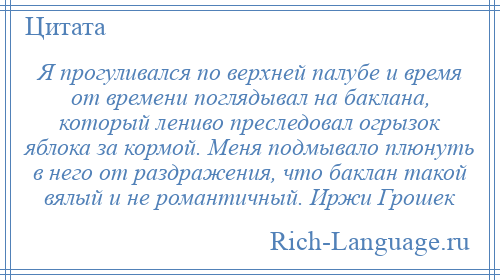 
    Я прогуливался по верхней палубе и время от времени поглядывал на баклана, который лениво преследовал огрызок яблока за кормой. Меня подмывало плюнуть в него от раздражения, что баклан такой вялый и не романтичный. Иржи Грошек
