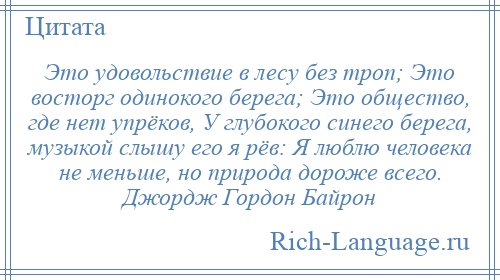 
    Это удовольствие в лесу без троп; Это восторг одинокого берега; Это общество, где нет упрёков, У глубокого синего берега, музыкой слышу его я рёв: Я люблю человека не меньше, но природа дороже всего. Джордж Гордон Байрон