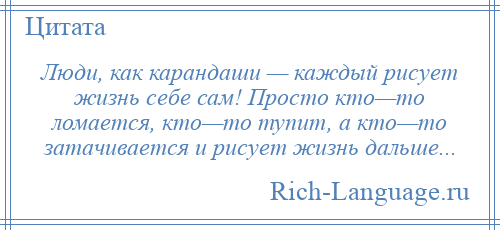 
    Люди, как карандаши — каждый рисует жизнь себе сам! Просто кто—то ломается, кто—то тупит, а кто—то затачивается и рисует жизнь дальше...