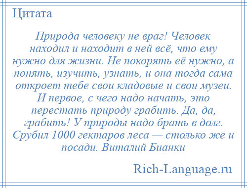 
    Природа человеку не враг! Человек находил и находит в ней всё, что ему нужно для жизни. Не покорять её нужно, а понять, изучить, узнать, и она тогда сама откроет тебе свои кладовые и свои музеи. И первое, с чего надо начать, это перестать природу грабить. Да, да, грабить! У природы надо брать в долг. Срубил 1000 гектаров леса — столько же и посади. Виталий Бианки