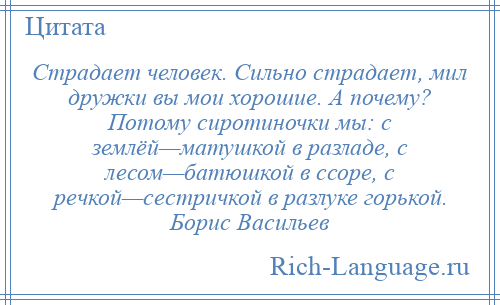 
    Страдает человек. Сильно страдает, мил дружки вы мои хорошие. А почему? Потому сиротиночки мы: с землёй—матушкой в разладе, с лесом—батюшкой в ссоре, с речкой—сестричкой в разлуке горькой. Борис Васильев