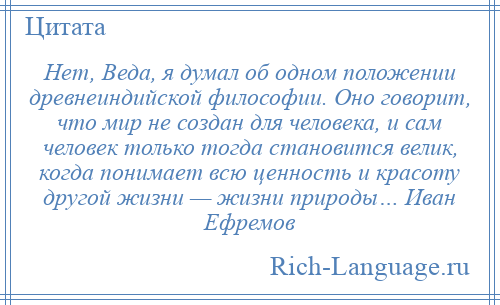 
    Нет, Веда, я думал об одном положении древнеиндийской философии. Оно говорит, что мир не создан для человека, и сам человек только тогда становится велик, когда понимает всю ценность и красоту другой жизни — жизни природы… Иван Ефремов