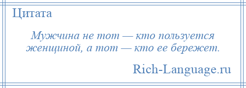 
    Мужчина не тот — кто пользуется женщиной, а тот — кто ее бережет.