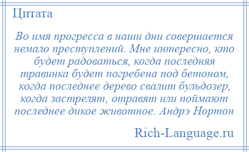 
    Во имя прогресса в наши дни совершается немало преступлений. Мне интересно, кто будет радоваться, когда последняя травинка будет погребена под бетоном, когда последнее дерево свалит бульдозер, когда застрелят, отравят или поймают последнее дикое животное. Андрэ Нортон