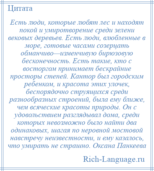 
    Есть люди, которые любят лес и находят покой и умиротворение среди зелени вековых деревьев. Есть люди, влюбленные в море, готовые часами созерцать обманчиво—изменчивую бирюзовую бесконечность. Есть такие, кто с восторгом принимает бескрайние просторы степей. Кантор был городским ребенком, и красота этих улочек, беспорядочно струящихся среди разнообразных строений, была ему ближе, чем всяческие красоты природы. Он с удовольствием разглядывал дома, среди которых невозможно было найти два одинаковых, шагая по неровной мостовой навстречу неизвестности, и ему казалось, что умирать не страшно. Оксана Панкеева