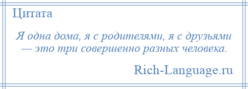 
    Я одна дома, я с родителями, я с друзьями — это три совершенно разных человека.