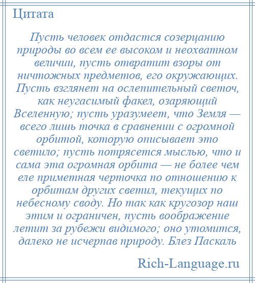 
    Пусть человек отдастся созерцанию природы во всем ее высоком и неохватном величии, пусть отвратит взоры от ничтожных предметов, его окружающих. Пусть взглянет на ослепительный светоч, как неугасимый факел, озаряющий Вселенную; пусть уразумеет, что Земля — всего лишь точка в сравнении с огромной орбитой, которую описывает это светило; пусть потрясется мыслью, что и сама эта огромная орбита — не более чем еле приметная черточка по отношению к орбитам других светил, текущих по небесному своду. Но так как кругозор наш этим и ограничен, пусть воображение летит за рубежи видимого; оно утомится, далеко не исчерпав природу. Блез Паскаль