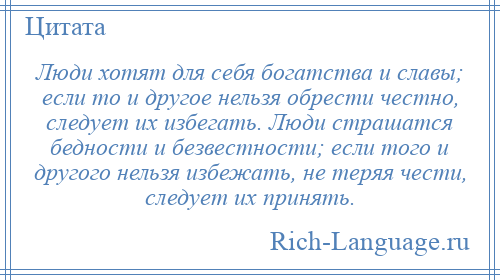
    Люди хотят для себя богатства и славы; если то и другое нельзя обрести честно, следует их избегать. Люди страшатся бедности и безвестности; если того и другого нельзя избежать, не теряя чести, следует их принять.